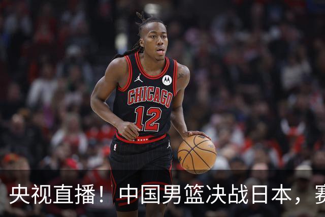 央视直播！中国男篮决战日本，赛前有3个好消息，赢球进决赛有戏